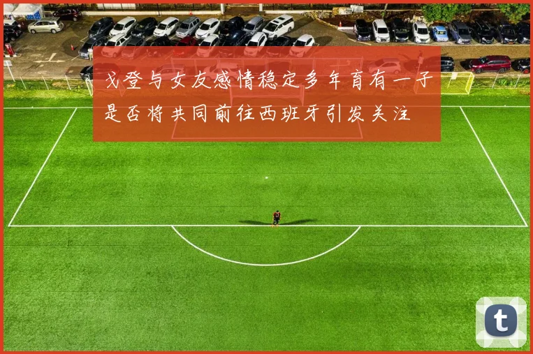戈登与女友感情稳定多年育有一子是否将共同前往西班牙引发关注