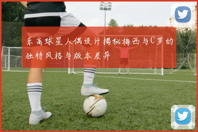 乐高球星人偶设计揭秘梅西与C罗的独特风格与版本差异