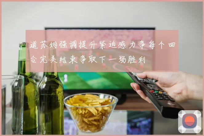 道苏姆强调提升紧迫感力争每个回合完美结束争取下一场胜利