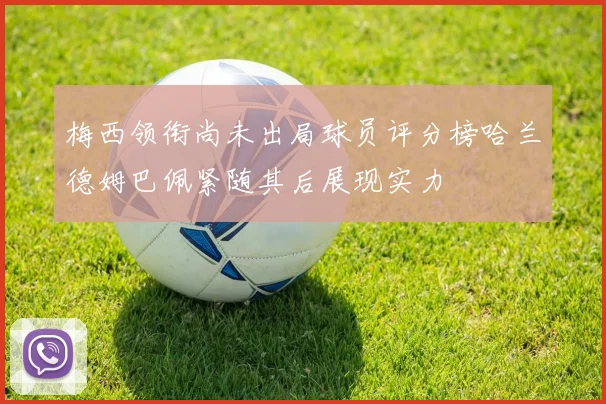 梅西领衔尚未出局球员评分榜哈兰德姆巴佩紧随其后展现实力