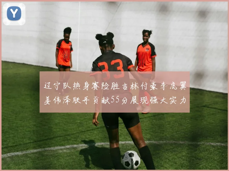 辽宁队热身赛险胜吉林付豪李虎翼姜伟泽联手贡献55分展现强大实力