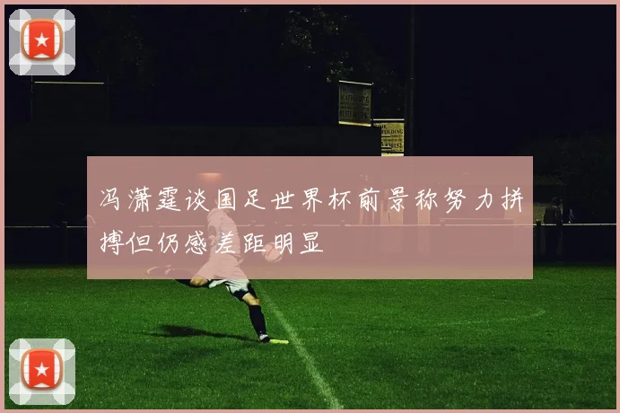 冯潇霆谈国足世界杯前景称努力拼搏但仍感差距明显