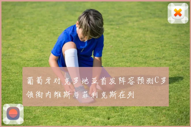 葡萄牙对克罗地亚首发阵容预测C罗领衔内维斯与菲利克斯在列