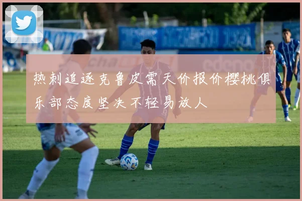 热刺追逐克鲁皮需天价报价樱桃俱乐部态度坚决不轻易放人