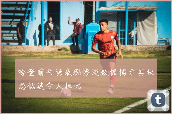 哈登前两场表现惨淡数据揭示其状态低迷令人担忧
