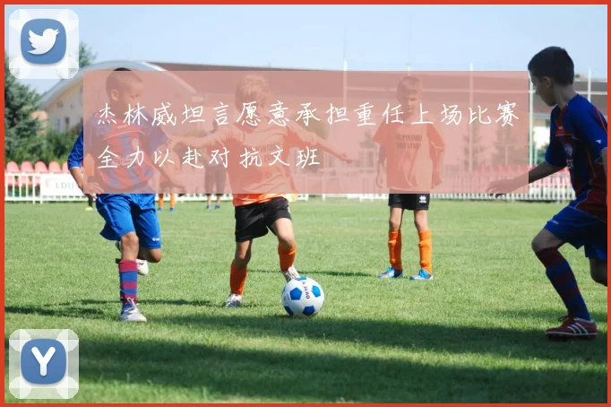 杰林威坦言愿意承担重任上场比赛全力以赴对抗文班