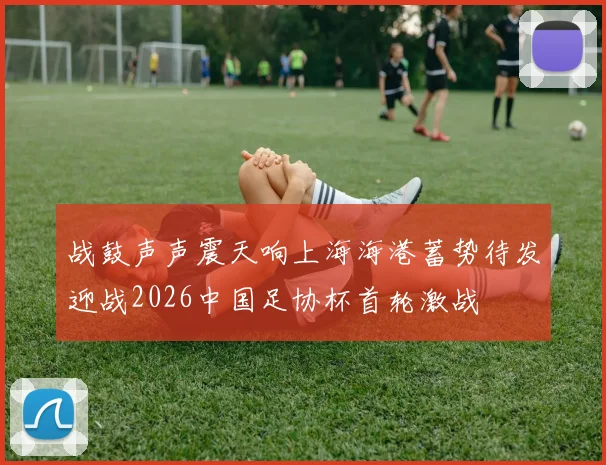 战鼓声声震天响上海海港蓄势待发迎战2026中国足协杯首轮激战
