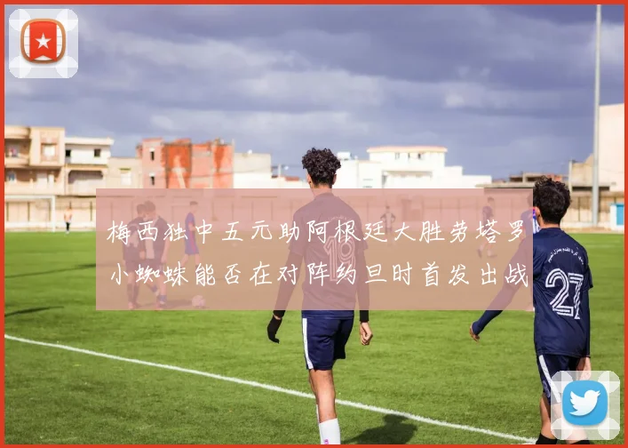 梅西独中五元助阿根廷大胜劳塔罗小蜘蛛能否在对阵约旦时首发出战