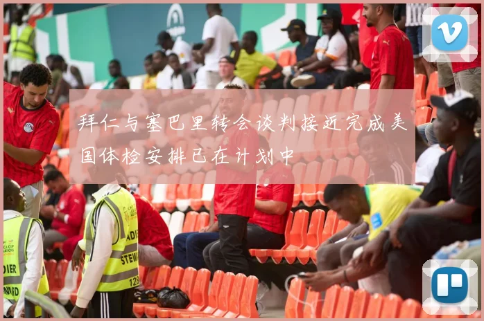 拜仁与塞巴里转会谈判接近完成美国体检安排已在计划中