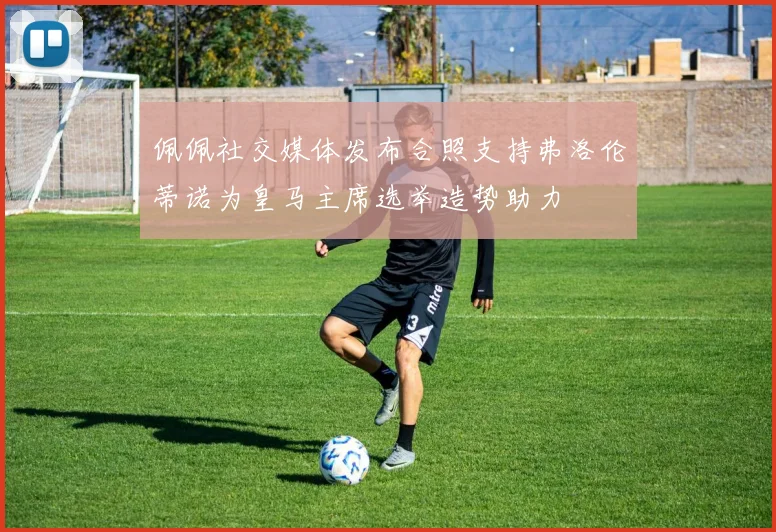 佩佩社交媒体发布合照支持弗洛伦蒂诺为皇马主席选举造势助力
