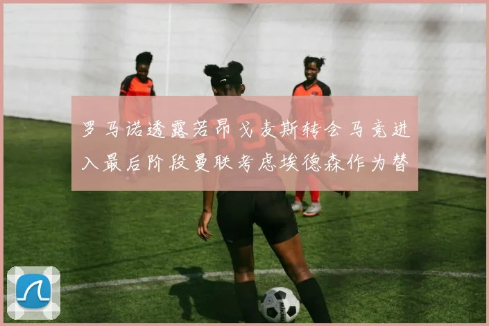 罗马诺透露若昂戈麦斯转会马竞进入最后阶段曼联考虑埃德森作为替代人选