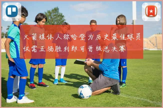 火箭媒体人称哈登为历史最佳球员仅需五场胜利即可晋级总决赛