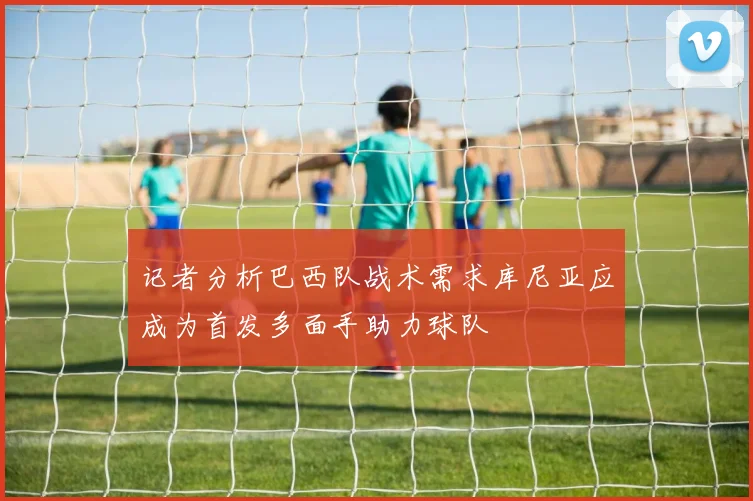 记者分析巴西队战术需求库尼亚应成为首发多面手助力球队
