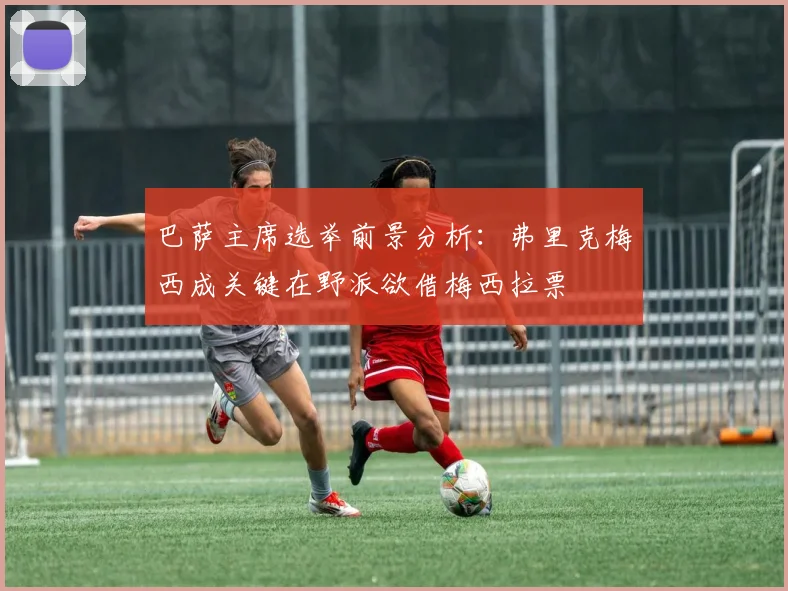 巴萨主席选举前景分析：弗里克梅西成关键在野派欲借梅西拉票