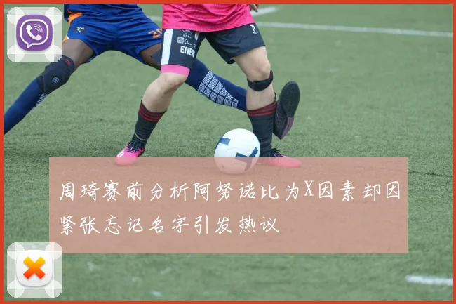 周琦赛前分析阿努诺比为X因素却因紧张忘记名字引发热议