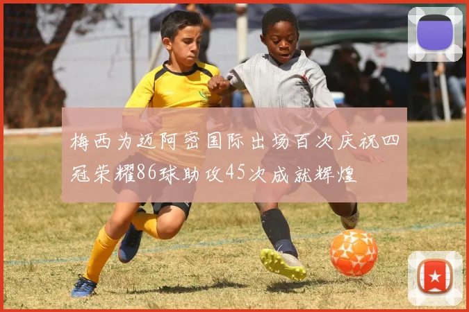 梅西为迈阿密国际出场百次庆祝四冠荣耀86球助攻45次成就辉煌