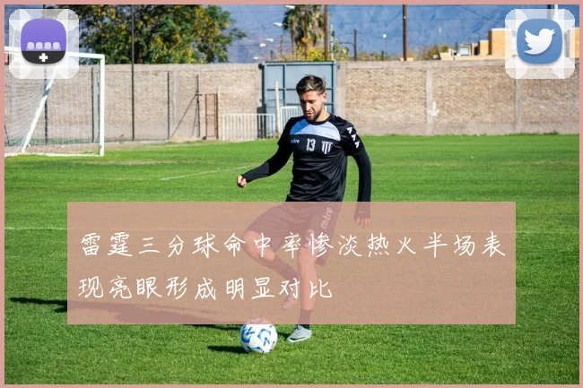 雷霆三分球命中率惨淡热火半场表现亮眼形成明显对比