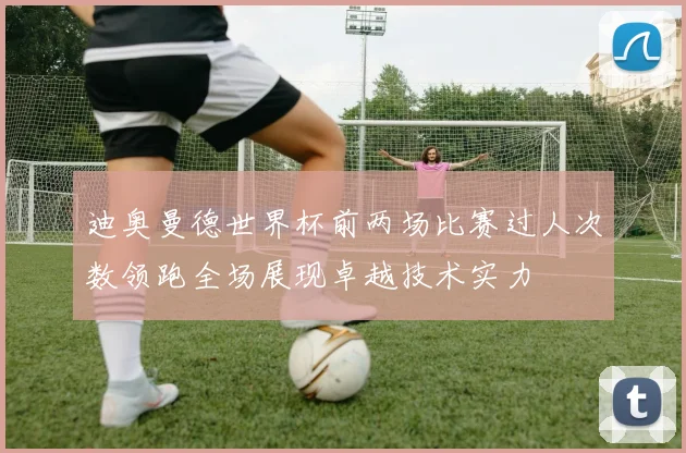 迪奥曼德世界杯前两场比赛过人次数领跑全场展现卓越技术实力