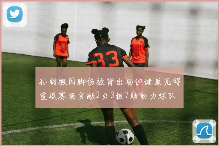孙铭徽因脚伤被背出场但健康无碍重返赛场贡献2分3板7助助力球队